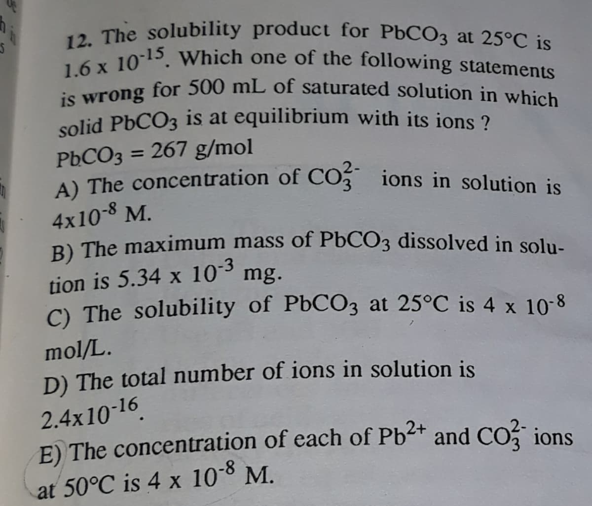 solid P6CO3 is at equilibrium with its ions ?
A) The concentration of CO ions in solution is
is wrong for 500 mL of saturated solution in which
1.6 x 1015. Which one of the following statements
12. The solubility product for PbCO3 at 25°C is
for 500 mL of saturated solution in which
is
wrong
PbCO3 = 267 g/mol
A) The concentration of CO3 ions in solution is
%3D
4x10-8 M.
B) The maximum mass of P6CO3 dissolved in solu-
-3
tion is 5.34 x 10° mg.
C) The solubility of P6CO3 at 25°C is 4 x 10-8
mol/L.
D) The total number of ions in solution is
2.4x10-16.
E) The concentration of each of Pb<+ and CO, ions
at 50°C is 4 x 10-8 M.
