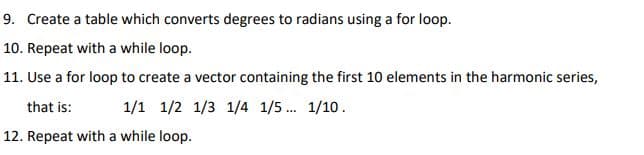 9. Create a table which converts degrees to radians using a for loop.
10. Repeat with a while loop.
11. Use a for loop to create a vector containing the first 10 elements in the harmonic series,
that is:
1/1 1/2 1/3 1/4 1/5. 1/10.
12. Repeat with a while loop.
