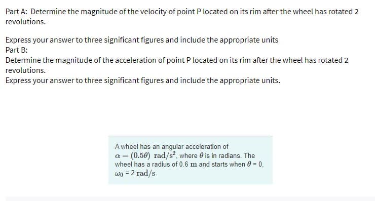 Part A: Determine the magnitude of the velocity of point P located on its rim after the wheel has rotated 2
revolutions.
Express your answer to three significant figures and include the appropriate units
Part B:
Determine the magnitude of the acceleration of point P located on its rim after the wheel has rotated 2
revolutions.
Express your answer to three significant figures and include the appropriate units.
A wheel has an angular acceleration of
a = (0.50) rad/s², where is in radians. The
wheel has a radius of 0.6 m and starts when 0 = 0,
wo = 2 rad/s.