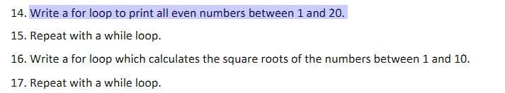 14. Write a for loop to print all even numbers between 1 and 20.
15. Repeat with a while loop.
16. Write a for loop which calculates the square roots of the numbers between 1 and 10.
17. Repeat with a while loop.