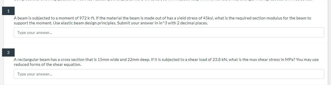 1
A beam is subjected to a moment of 972 k-ft. If the material the beam is made out of has a yield stress of 45ksi, what is the required section modulus for the beam to
support the moment. Use elastic beam design principles. Submit your answer in in^3 with 2 decimal places.
Type your answer...
2
A rectangular beam has a cross section that is 15mm wide and 22mm deep. If it is subjected to a shear load of 23.8 kN, what is the max shear stress in MPa? You may use
reduced forms of the shear equation.
Type your answer...