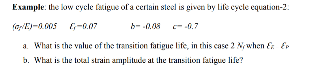 Example: the low cycle fatigue of a certain steel is given by life cycle equation-2:
(of/E)=0.005
Ef=0.07
b= -0.08 c= -0.7
a. What is the value of the transition fatigue life, in this case 2 Nf when &E = Ep
b. What is the total strain amplitude at the transition fatigue life?