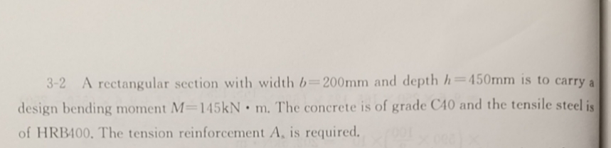 3-2 A rectangular section with width b=200mm and depth h=450mm is to carry a
design bending moment M-145kN m. The concrete is of grade C40 and the tensile steel is
of HRB400. The tension reinforcement A, is required.