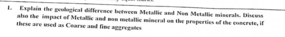 1. Explain the geological difference between Metallic and Non Metallic minerals. Discuss
also the impact of Metallic and non metallic mineral on the properties of the concrete, if
these are used as Coarse and fine aggregates