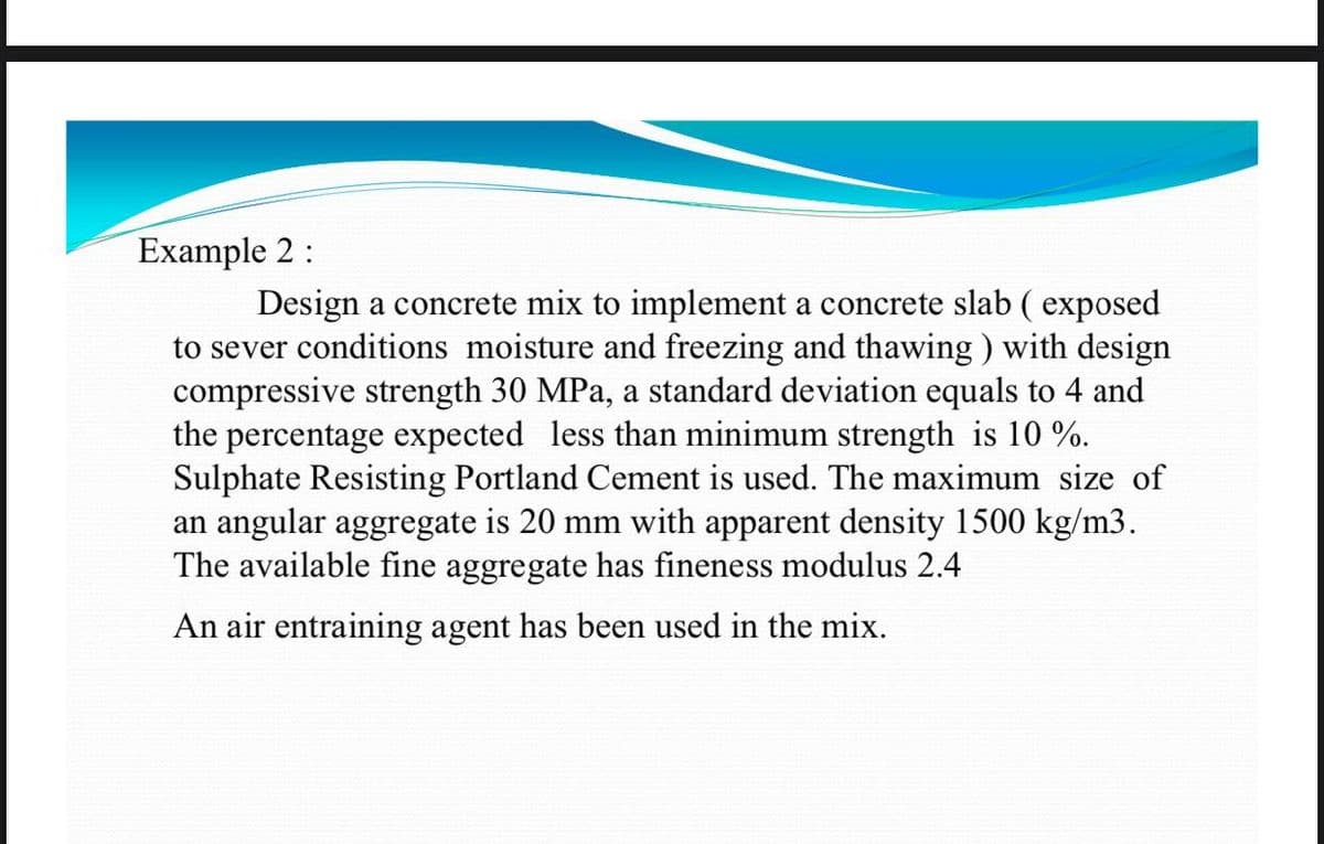 Example 2 :
Design a concrete mix to implement a concrete slab (exposed
to sever conditions moisture and freezing and thawing) with design
compressive strength 30 MPa, a standard deviation equals to 4 and
the percentage expected less than minimum strength is 10%.
Sulphate Resisting Portland Cement is used. The maximum size of
an angular aggregate is 20 mm with apparent density 1500 kg/m3.
The available fine aggregate has fineness modulus 2.4
An air entraining agent has been used in the mix.