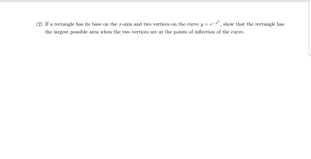 If a rectangle has its base on the r-axis and two vertices on the curve y = e-", show that the rectangle has
the largest possible area when the two vertices are at the points of inflection of the curve.
