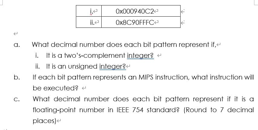 j.<
0x000940C2
II.<
0x8C90FFFC<
a.
b.
ن
What decimal number does each bit pattern represent if,<
i. It is a two's-complement integer? <
ii. It is an unsigned integer?
If each bit pattern represents an MIPS instruction, what instruction will
be executed? <
What decimal number does each bit pattern represent if it is a
floating-point number in IEEE 754 standard? (Round to 7 decimal
places)<