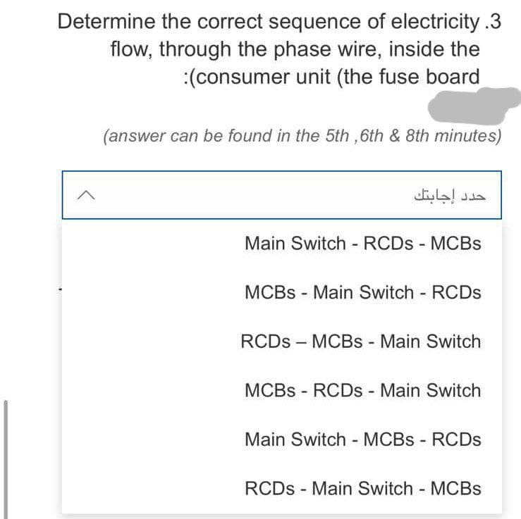 Determine the correct sequence of electricity .3
flow, through the phase wire, inside the
:(consumer unit (the fuse board
(answer can be found in the 5th, 6th & 8th minutes)
Main Switch - RCDS - MCBs
MCBs - Main Switch - RCDs
RCDs - MCBs - Main Switch
MCBs - RCDs - Main Switch
Main Switch - MCBs - RCDs
RCDs Main Switch - MCBs
حدد إجابتك