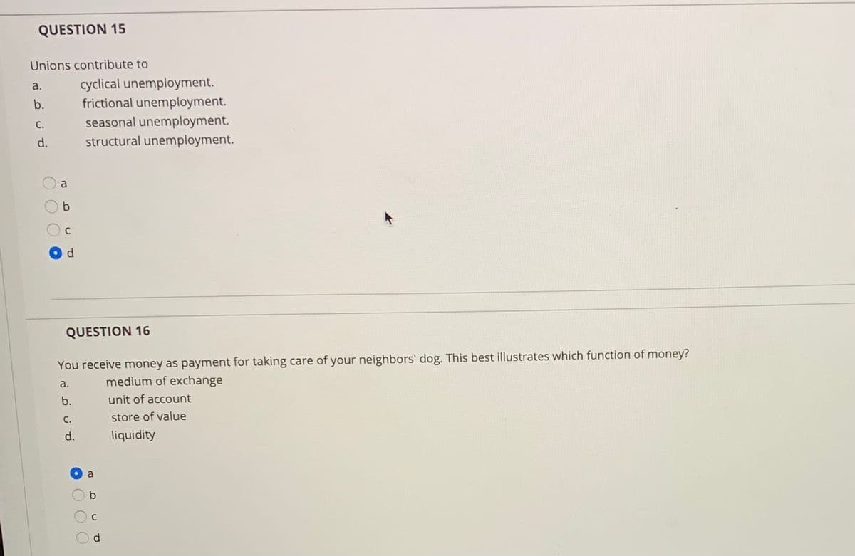 QUESTION 15
Unions contribute to
cyclical unemployment.
frictional unemployment.
a.
b.
С.
seasonal unemployment.
d.
structural unemployment.
a
QUESTION 16
You receive money as payment for taking care of your neighbors' dog. This best illustrates which function of money?
a.
medium of exchange
b.
unit of account
C.
store of value
d.
liquidity
a
O O
DC
