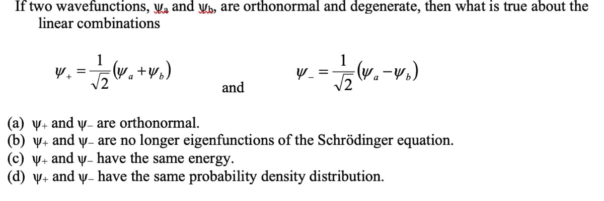 If two wavefunctions, Wa and Wb, are orthonormal and degenerate, then what is true about the
linear combinations
1
1
w. +v.)
a
a
and
(a) y+ and y- are orthonormal.
(b) y+ and y- are no longer eigenfunctions of the Schrödinger equation.
(c) V+ and y- have the same energy.
(d) V+
and
Y-
have the same probability density distribution.
