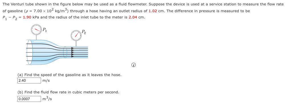 The Venturi tube shown in the figure below may be used as a fluid flowmeter. Suppose the device is used at a service station to measure the flow rate
of gasoline (p = 7.00 x 102 kg/m³) through a hose having an outlet radius of 1.02 cm. The difference in pressure is measured to be
P₁ P₂ = 1.90 kPa and the radius of the inlet tube to the meter is 2.04 cm.
P₁
P2
(a) Find the speed of the gasoline as it leaves the hose.
2.40
m/s
(b) Find the fluid flow rate in cubic meters per second.
0.0007
m³/s