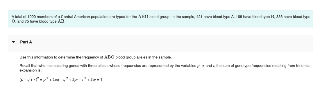 A total of 1000 members of a Central American population are typed for the ABO blood group. In the sample, 421 have blood type A, 168 have blood type B, 336 have blood type
O, and 75 have blood type AB.
Part A
Use this information to determine the frequency of ABO blood group alleles in the sample.
Recall that when considering genes with three alleles whose frequencies are represented by the variables p, q, and r, the sum of genotype frequencies resulting from trinomial
expansion is:
(p+q+r)² =p² + 2pq+q2+2pr+r²+2gr = 1