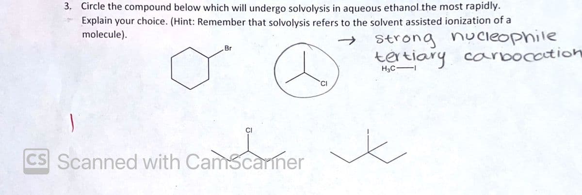 3. Circle the compound below which will undergo solvolysis in aqueous ethanol the most rapidly.
Explain your choice. (Hint: Remember that solvolysis refers to the solvent assisted ionization of a
molecule).
Br
CS Scanned with CamScanner
CI
Strong nucleophile
tertiary carbocation