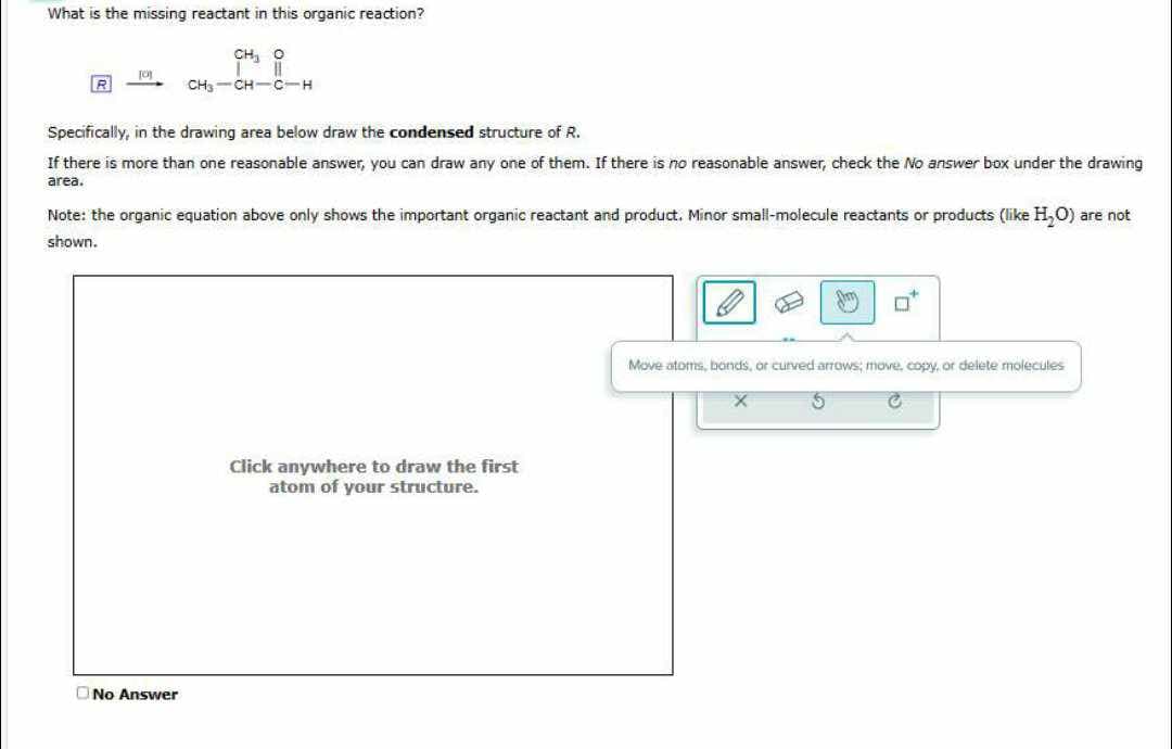 What is the missing reactant in this organic reaction?
CH, O
CHI CHCH
R
Joy
Specifically, in the drawing area below draw the condensed structure of R.
If there is more than one reasonable answer, you can draw any one of them. If there is no reasonable answer, check the No answer box under the drawing
area.
Note: the organic equation above only shows the important organic reactant and product. Minor small-molecule reactants or products (like H₂O) are not
shown.
No Answer
Click anywhere to draw the first
atom of your structure.
Move atoms, bonds, or curved arrows; move, copy, or delete molecules
C