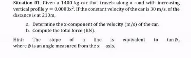 Situation 01. Given a 1400 kg car that travels along a road with increasing
vertical profile y = 0.0003x. If the constant velocity of the car is 30 m/s. of the
distance is at 210m,
a. Determine the x-component of the velocity (m/s) of the car.
b. Compute the total force (KN).
is
slope
where 0 is an angle measured from the x- axis.
Hint:
The
of a
line
equivalent
to
tan 0,
