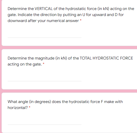Determine the VERTICAL of the hydrostatic force (in kN) acting on the
gate. Indicate the direction by putting an U for upward and D for
downward after your numerical answer *
Determine the magnitude (in kN) of the TOTAL HYDROSTATIC FORCE
acting on the gate. *
What angle (in degrees) does the hydrostatic force F make with
horizontal? *
