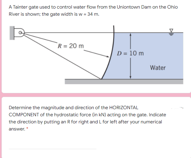 A Tainter gate used to control water flow from the Uniontown Dam on the Ohio
River is shown; the gate width is w = 34 m.
R = 20 m
%3D
D = 10 m
Water
Determine the magnitude and direction of the HORIZONTAL
COMPONENT of the hydrostatic force (in kN) acting on the gate. Indicate
the direction by putting an R for right and L for left after your numerical
answer. *
