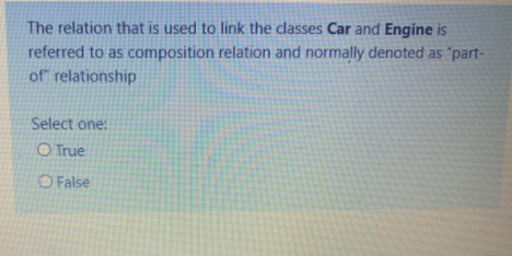 The relation that is used to link the classes Car and Engine is
referred to as composition relation and normally denoted as "part-
of" relationship
Select one:
O True
O False
