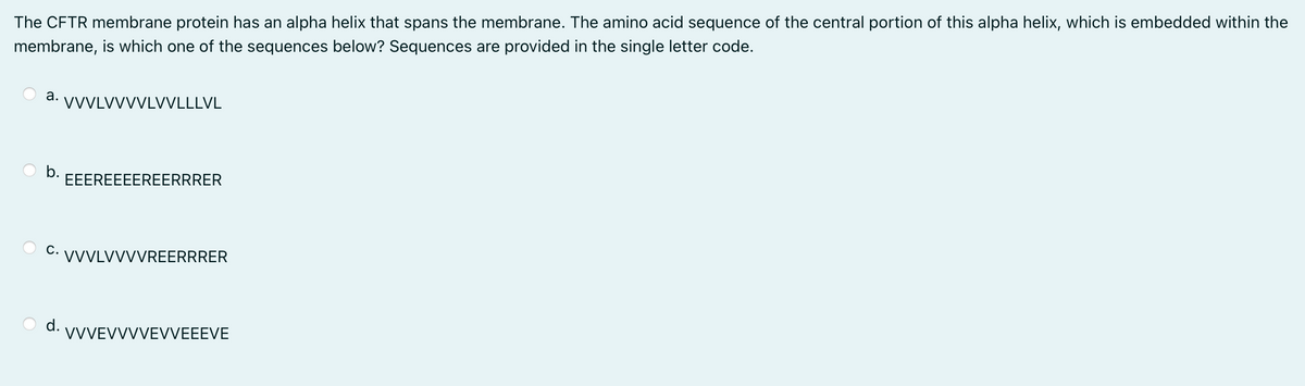 The CFTR membrane protein has an alpha helix that spans the membrane. The amino acid sequence of the central portion of this alpha helix, which is embedded within the
membrane, is which one of the sequences below? Sequences are provided in the single letter code.
а.
VVVLVVVVLVVLLLVL
b.
EEEREEEEREERRRER
C. VVVLVVVVREERRRER
d. VVVEVVVVEVVEEEVE
