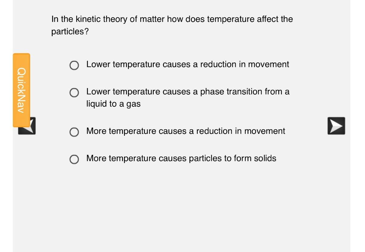 In the kinetic theory of matter how does temperature affect the
particles?
Lower temperature causes a reduction in movement
Lower temperature causes a phase transition from a
liquid to a gas
More temperature
reduction in movement
More temperature causes particles to form solids
QuickNav
