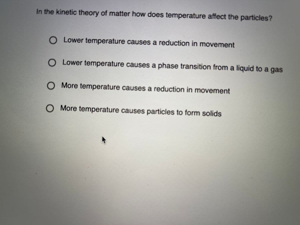In the kinetic theory of matter how does temperature affect the particles?
O Lower temperature causes a reduction in movement
O Lower temperature causes a phase transition from a liquid to a gas
O More temperature causes a reduction in movement
O More temperature causes particles to form solids
