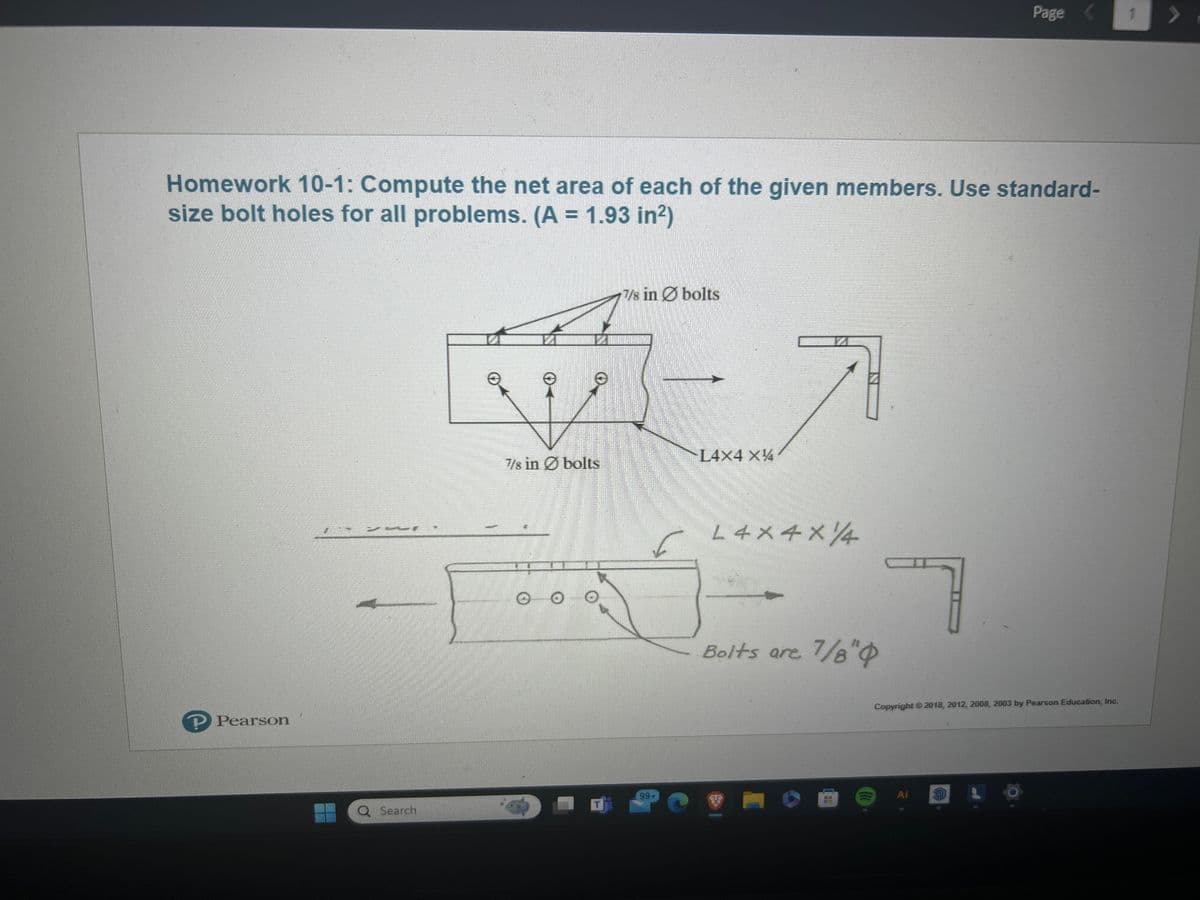 Page
1
Homework 10-1: Compute the net area of each of the given members. Use standard-
size bolt holes for all problems. (A = 1.93 in²)
Pearson
7/8 in bolts
L4X4 XX
7/8 in bolts
L4x4x14
Bolts are 7/8"
Copyright 2018, 2012, 2008, 2003 by Pearson Education, Inc.
99+
Ai
Q Search