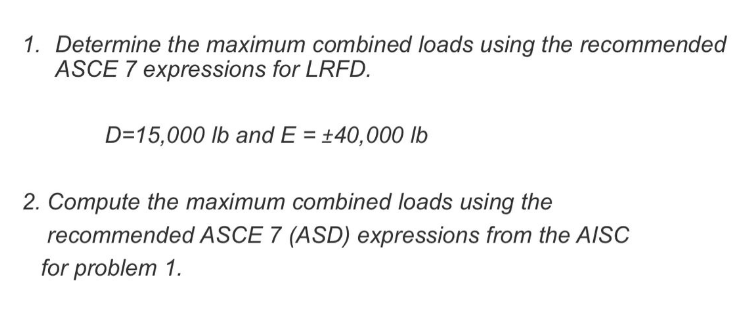 1. Determine the maximum combined loads using the recommended
ASCE 7 expressions for LRFD.
D=15,000 lb and E = +40,000 lb
2. Compute the maximum combined loads using the
recommended ASCE 7 (ASD) expressions from the AISC
for problem 1.
