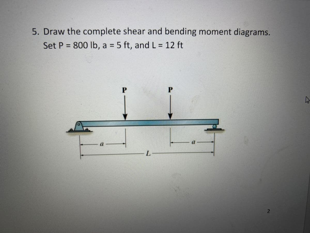 5. Draw the complete shear and bending moment diagrams.
Set P = 800 lb, a = 5 ft, and L = 12 ft
P
L
P
(1
2
A