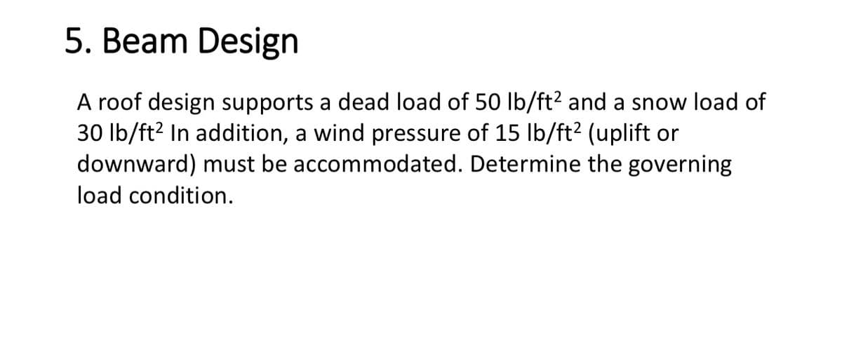 5. Beam Design
A roof design supports a dead load of 50 lb/ft² and a snow load of
30 lb/ft² In addition, a wind pressure of 15 lb/ft² (uplift or
downward) must be accommodated. Determine the governing
load condition.