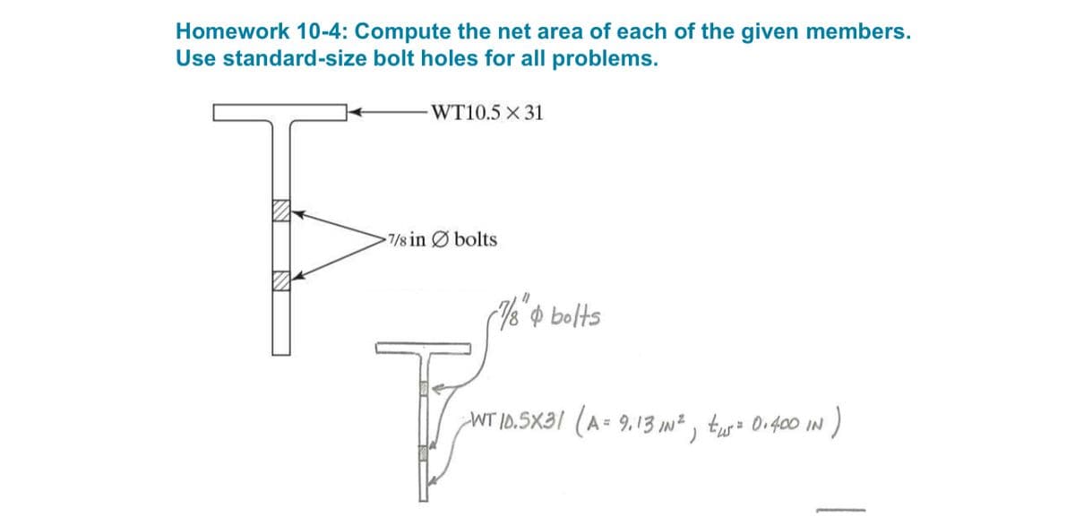 Homework 10-4: Compute the net area of each of the given members.
Use standard-size bolt holes for all problems.
WT10.5 x 31
7/8 in bolts
"
7/8" & bolts
-WT 10.5X31 (A = 9.13 IN², tus = 0.400 IN )