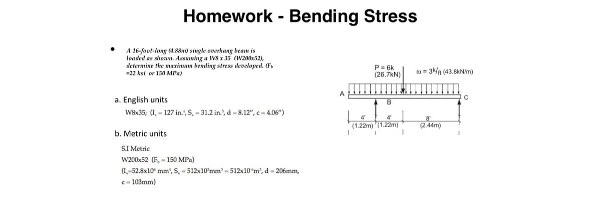 Homework - Bending Stress
A 16-foot-long (4.88m) single overhang beam is
loaded as shown. Assuming a W8 x 35 (W200x52),
determine the maximum bending stress developed. (F
=22 ksi or 150 MPa)
a. English units
P = 6k
(26.7kN)
c) = 3k/ft (43.8kN/m)
B
W8x35; (I,- 127 in.', S, -31.2 in., d = 8.12", c = 4.06")
4'
4'
(1.22m) (1.22m)
8'
(2.44m)
b. Metric units
S.I Metric
W200x52 (F-150 MPa)
(I,-52.8x10 mm², S, -512x10 mm²=512x10 m³, d = 206mm,
c=103mm)