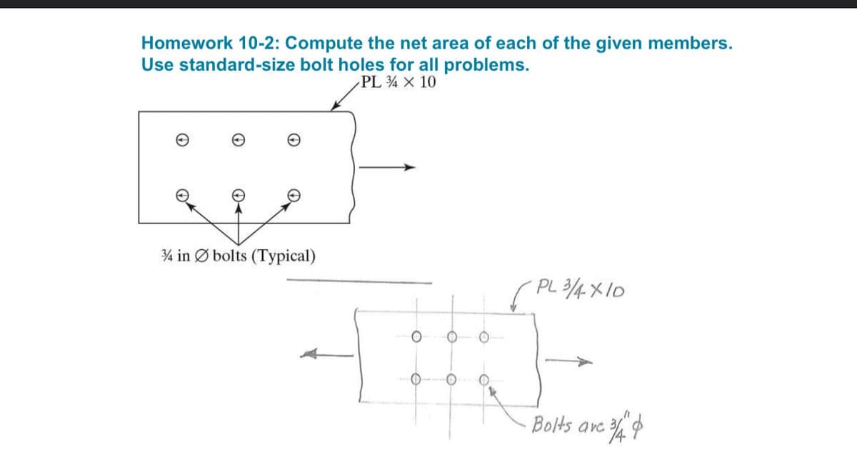 Homework 10-2: Compute the net area of each of the given members.
Use standard-size bolt holes for all problems.
PL 4 X 10
3/4 in bolts (Typical)
O
PL 3/4X10
Bolts are =中