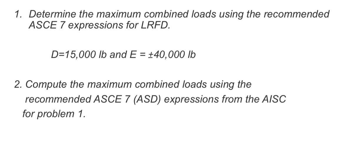 1. Determine the maximum combined loads using the recommended
ASCE 7 expressions for LRFD.
D=15,000 lb and E = +40,000 lb
2. Compute the maximum combined loads using the
recommended ASCE 7 (ASD) expressions from the AISC
for problem 1.