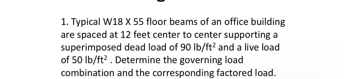1. Typical W18 X 55 floor beams of an office building
are spaced at 12 feet center to center supporting a
superimposed dead load of 90 lb/ft² and a live load
of 50 lb/ft². Determine the governing load
combination and the corresponding factored load.
