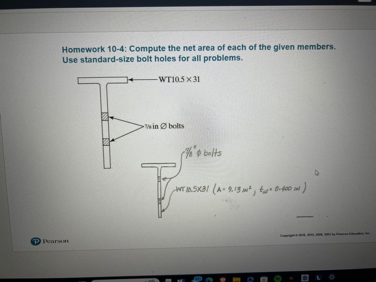 Homework 10-4: Compute the net area of each of the given members.
Use standard-size bolt holes for all problems.
WT10.5 x 31
? Pearson
7/8 in bolts
7/8" bolts
-WT 10.5X31 (A = 9.13 IN ², tus = 0.400 IN
)
99+
Copyright © 2018, 2012, 2008, 2003 by Pearson Education, Inc.
Ai
S