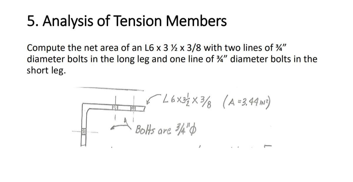 5. Analysis of Tension Members
Compute the net area of an L6 x 3 ½ x 3/8 with two lines of 3/4"
diameter bolts in the long leg and one line of 3/4" diameter bolts in the
short leg.
L6x3/2 × 3/8 (A = 3.44 IN ²)
Bolts are 3/4"