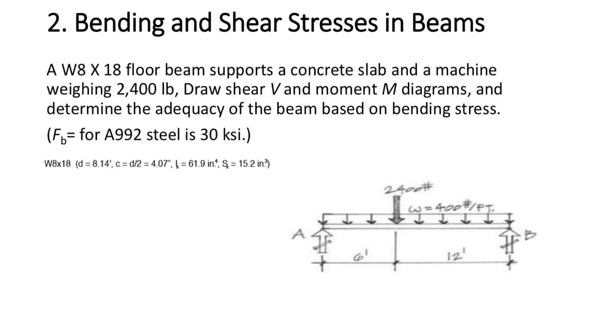 2. Bending and Shear Stresses in Beams
A W8 X 18 floor beam supports a concrete slab and a machine
weighing 2,400 lb, Draw shear V and moment M diagrams, and
determine the adequacy of the beam based on bending stress.
(F₁ = for A992 steel is 30 ksi.)
W8x18 (d=8.14', c=d/2 = 4.07", = 61.9 in., S = 15.2 in³)
I
6'
2400#
=3
·400#/FT.
12'
