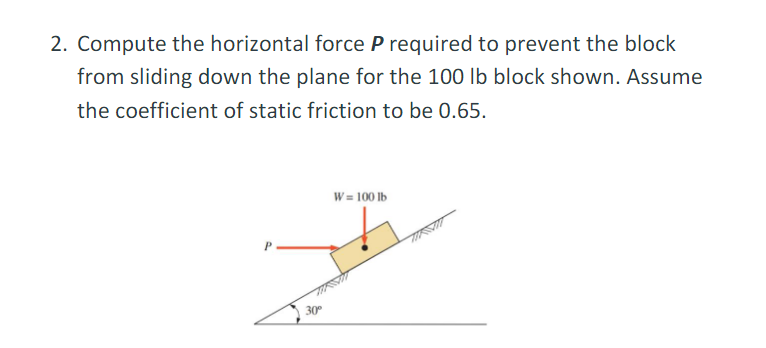 2. Compute the horizontal force P required to prevent the block
from sliding down the plane for the 100 lb block shown. Assume
the coefficient of static friction to be 0.65.
W = 100 lb
J
30°