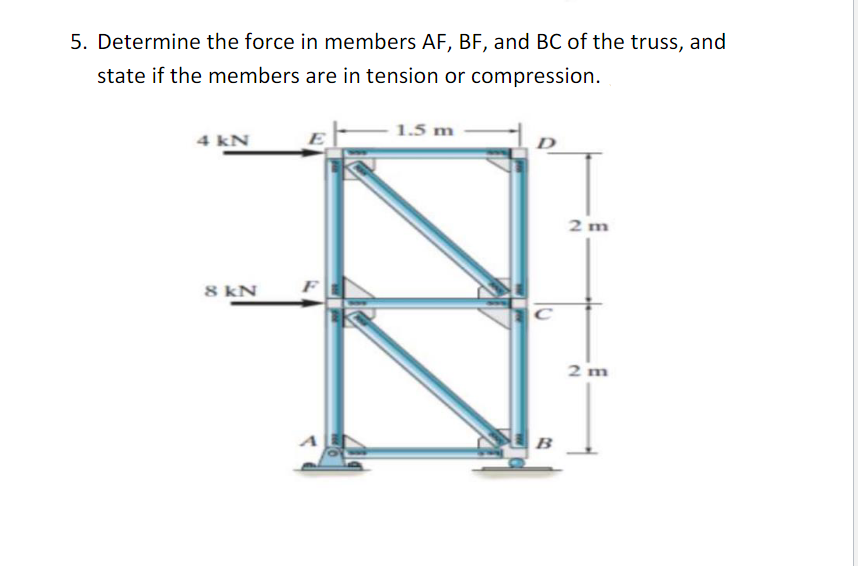 5. Determine the force in members AF, BF, and BC of the truss, and
state if the members are in tension or compression.
4 kN
8 kN
E
1.5 m
B
2 m
2 m