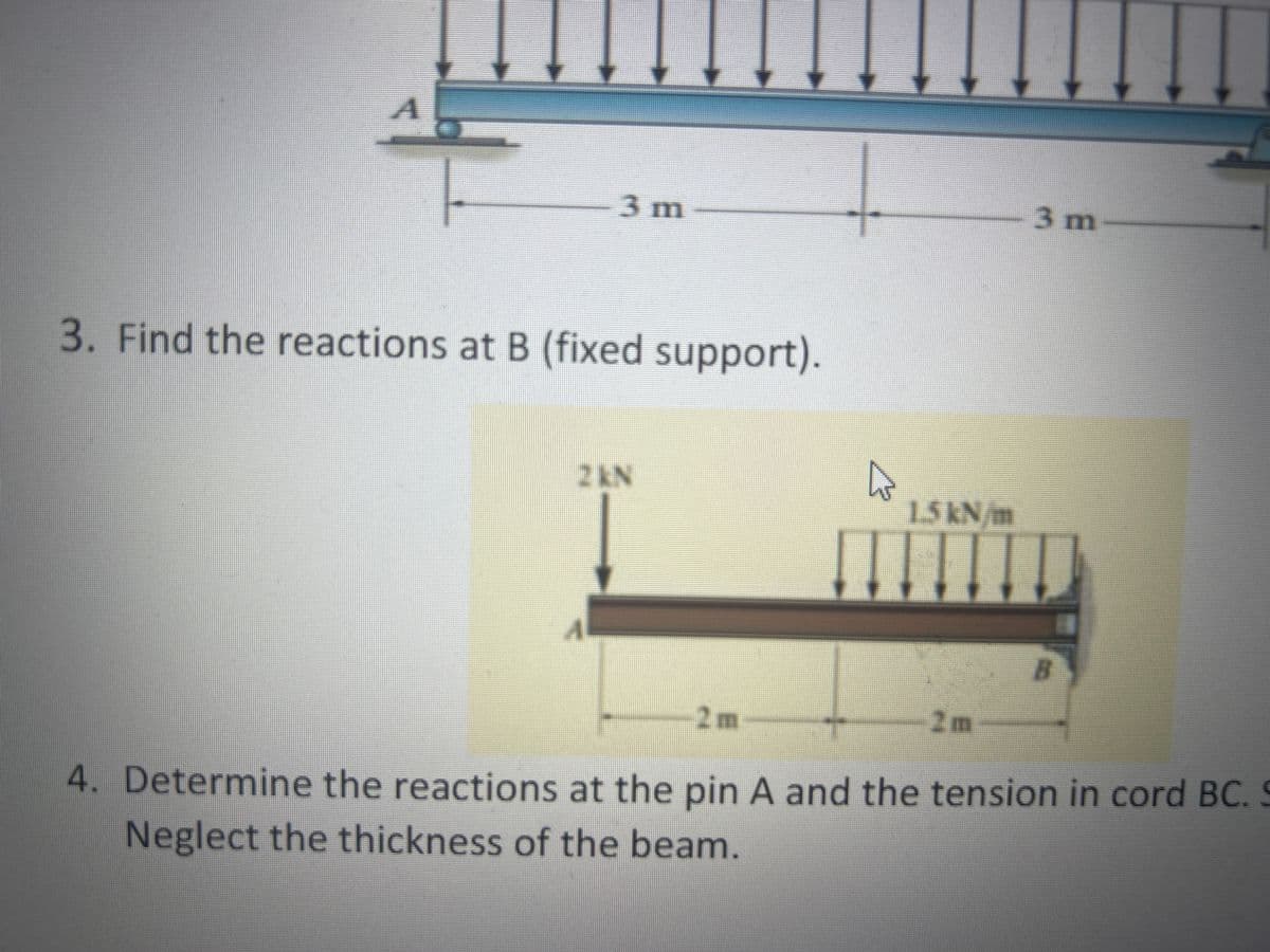 3m
3. Find the reactions at B (fixed support).
2 KN
-2m-
1.5 kN/m
3 m
R
4. Determine the reactions at the pin A and the tension in cord BC. S
Neglect the thickness of the beam.