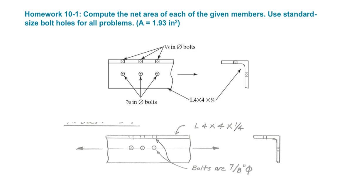 Homework 10-1: Compute the net area of each of the given members. Use standard-
size bolt holes for all problems. (A = 1.93 in²)
7/8 in bolts
7/8 in bolts
L4X4 X14
Bolts are 7/8"
7