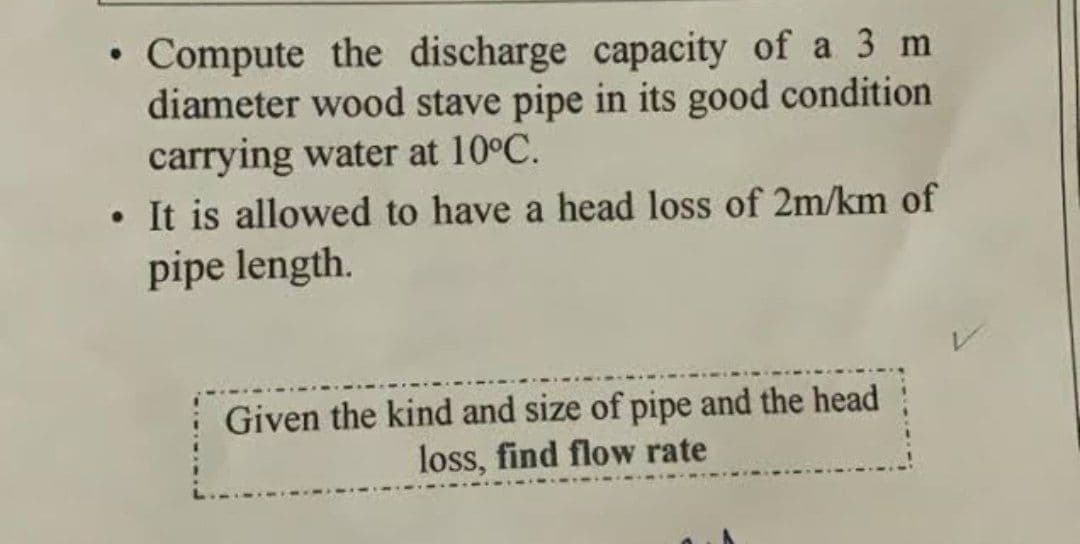 • Compute the discharge capacity of a 3 m
diameter wood stave pipe in its good condition
carrying water at 10°C.
• It is allowed to have a head loss of 2m/km of
pipe length.
Given the kind and size of pipe and the head
loss, find flow rate
