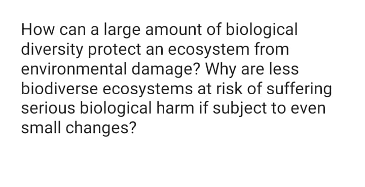 How can a large amount of biological
diversity protect an ecosystem from
environmental damage? Why are less
biodiverse ecosystems at risk of suffering
serious biological harm if subject to even
small changes?
