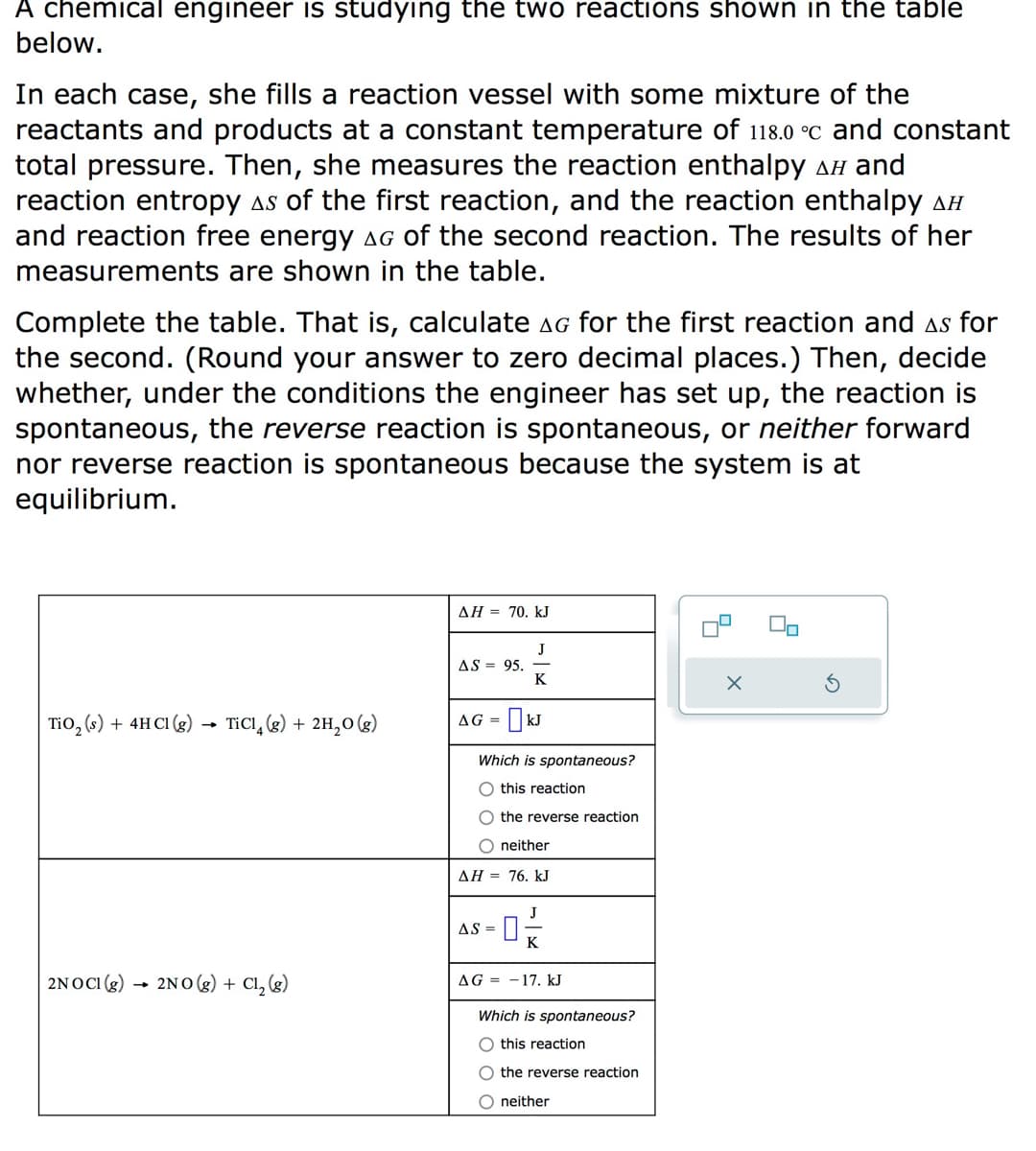 A chemical engineer is studying the two reactions shown in the table
below.
In each case, she fills a reaction vessel with some mixture of the
reactants and products at a constant temperature of 118.0 °C and constant
total pressure. Then, she measures the reaction enthalpy AH and
reaction entropy As of the first reaction, and the reaction enthalpy AH
and reaction free energy AG of the second reaction. The results of her
measurements are shown in the table.
Complete the table. That is, calculate AG for the first reaction and as for
the second. (Round your answer to zero decimal places.) Then, decide
whether, under the conditions the engineer has set up, the reaction is
spontaneous, the reverse reaction is spontaneous, or neither forward
nor reverse reaction is spontaneous because the system is at
equilibrium.
TiO₂ (s) + 4HCl (g)
TiCl4 (g) + 2H₂O(g)
2NOCI (g) 2NO(g) + Cl₂ (g)
ΔΗ = 70. kJ
AS = 95.
J
K
AG = KJ
Which is spontaneous?
O this reaction
the reverse reaction
O neither
ΔΗ = 76. kJ
J
AS = 0;
K
AG 17. kJ
Which is spontaneous?
O this reaction
O the reverse reaction
O neither
4
X