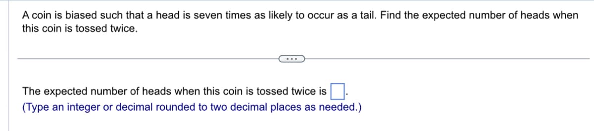 A coin is biased such that a head is seven times as likely to occur as a tail. Find the expected number of heads when
this coin is tossed twice.
...
The expected number of heads when this coin is tossed twice is
(Type an integer or decimal rounded to two decimal places as needed.)