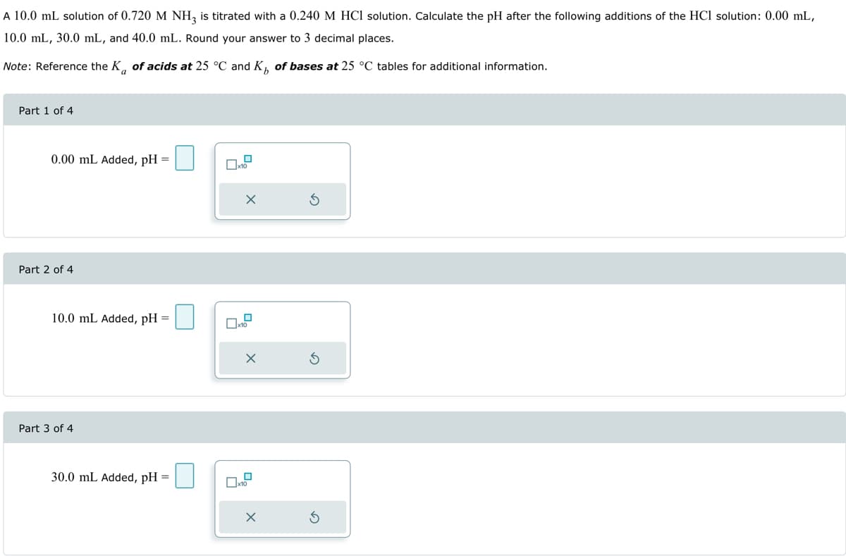 A 10.0 mL solution of 0.720 M NH3 is titrated with a 0.240 M HCl solution. Calculate the pH after the following additions of the HCl solution: 0.00 mL,
10.0 mL, 30.0 mL, and 40.0 mL. Round your answer to 3 decimal places.
Note: Reference the K of acids at 25 °C and K of bases at 25 °C tables for additional information.
Part 1 of 4
0.00 mL Added, pH =
Part 2 of 4
10.0 mL Added, pH
Part 3 of 4
30.0 mL Added, pH =
0
x10