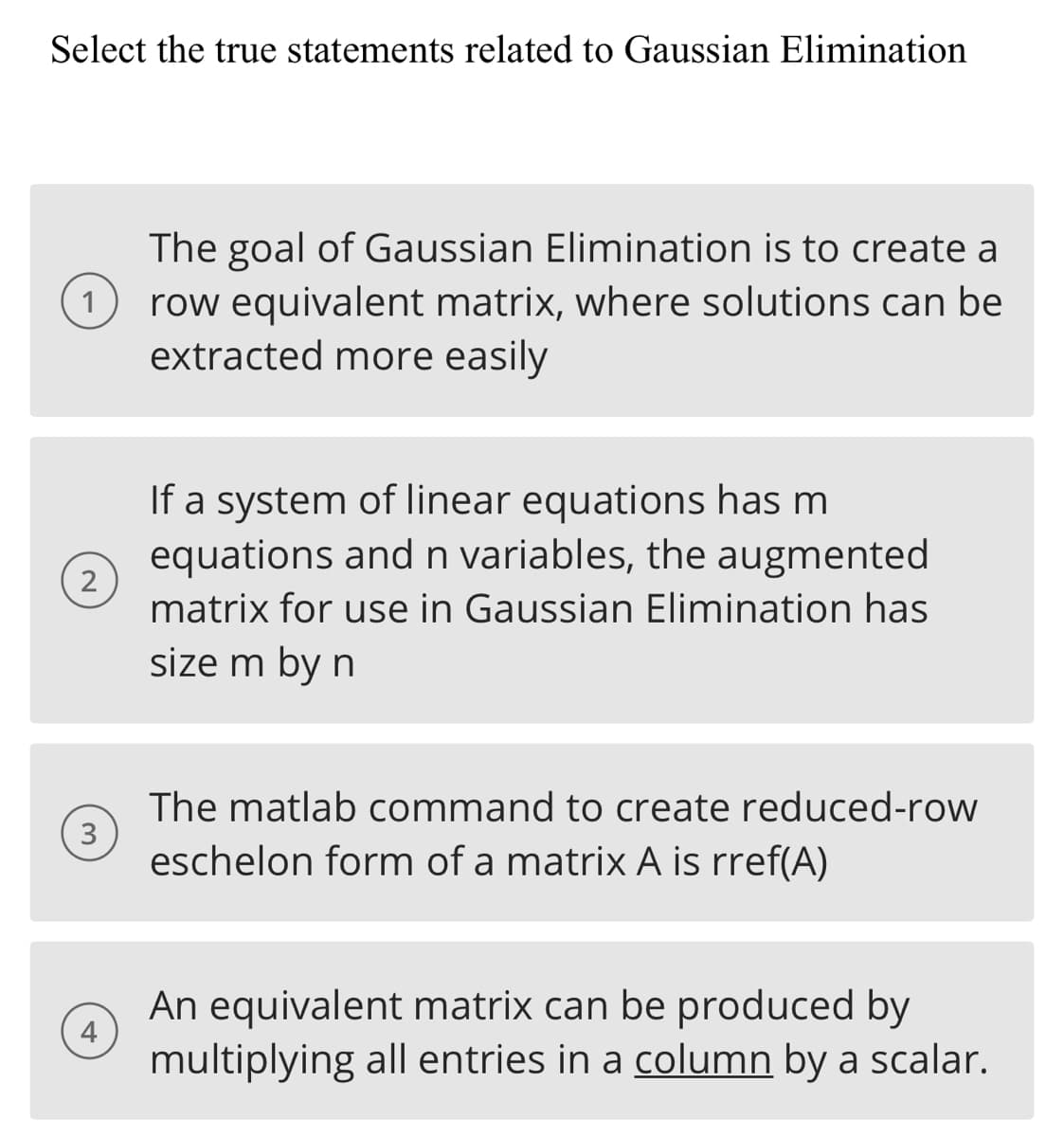 Select the true statements related to Gaussian Elimination
1
2
3
4
The goal of Gaussian Elimination is to create a
row equivalent matrix, where solutions can be
extracted more easily
If a system of linear equations has m
equations and n variables, the augmented
matrix for use in Gaussian Elimination has
size m by n
The matlab command to create reduced-row
eschelon form of a matrix A is rref(A)
An equivalent matrix can be produced by
multiplying all entries in a column by a scalar.