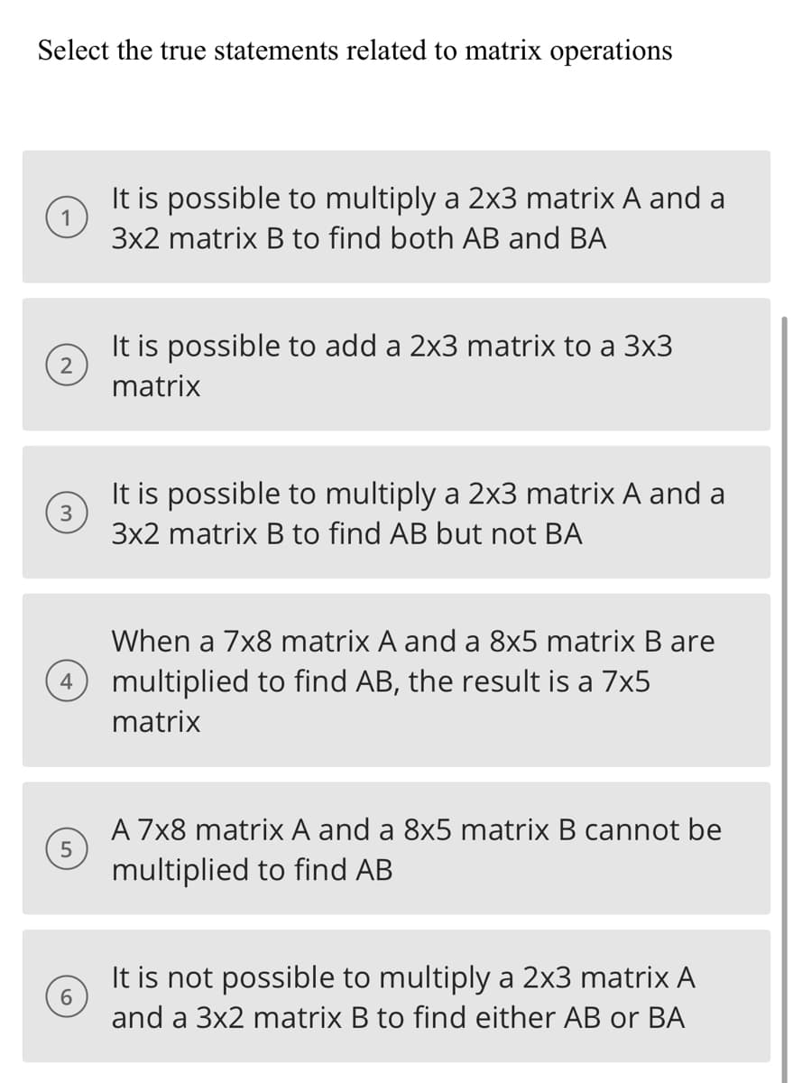 Select the true statements related to matrix operations
2
It is possible to add a 2x3 matrix to a 3x3
matrix
3
It is possible to multiply a 2x3 matrix A and a
3x2 matrix B to find AB but not BA
4
It is possible to multiply a 2x3 matrix A and a
3x2 matrix B to find both AB and BA
5
6
When a 7x8 matrix A and a 8x5 matrix B are
multiplied to find AB, the result is a 7x5
matrix
A 7x8 matrix A and a 8x5 matrix B cannot be
multiplied to find AB
It is not possible to multiply a 2x3 matrix A
and a 3x2 matrix B to find either AB or BA