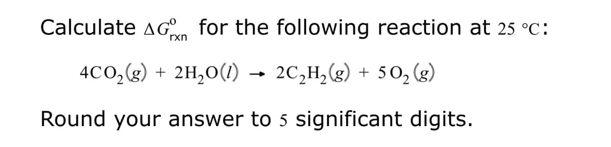 Calculate AG for the following reaction at 25 °C:
rxn
4CO₂(g) + 2H₂0(1) 2C₂H₂(g) + 5O₂ (g)
Round your answer to 5 significant digits.