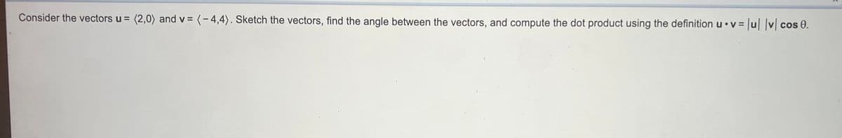 Consider the vectors u = (2,0) and v = (-4,4). Sketch the vectors, find the angle between the vectors, and compute the dot product using the definition u•v = |u |v cos 0.
%3D
